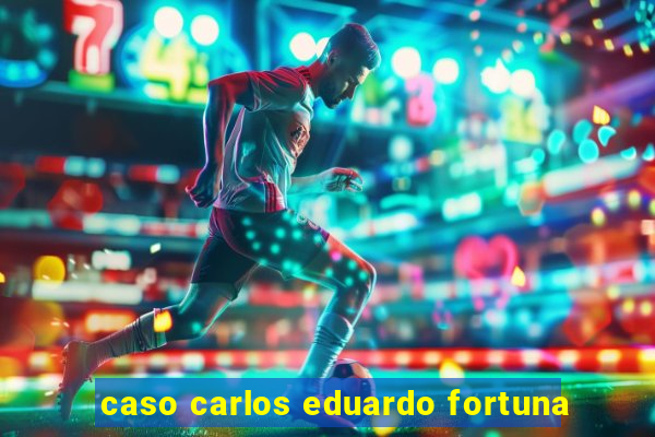 caso carlos eduardo fortuna